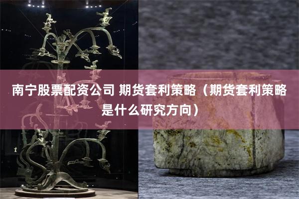 南宁股票配资公司 期货套利策略（期货套利策略是什么研究方向）