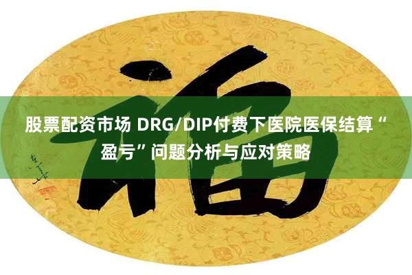 股票配资市场 DRG/DIP付费下医院医保结算“盈亏”问题分析与应对策略