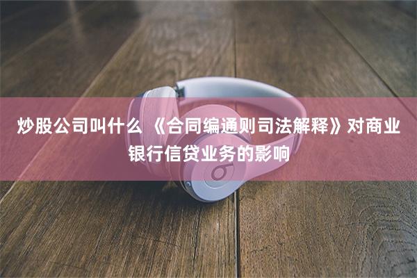 炒股公司叫什么 《合同编通则司法解释》对商业银行信贷业务的影响