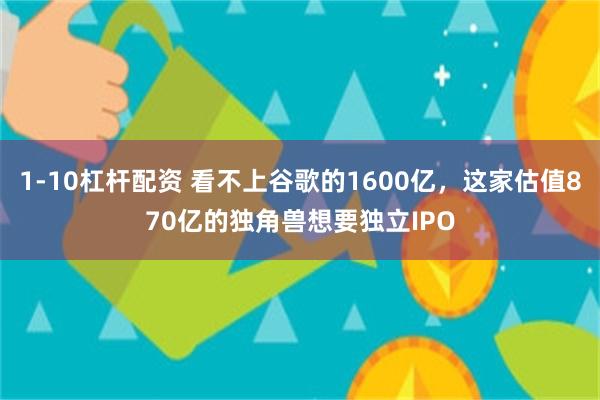 1-10杠杆配资 看不上谷歌的1600亿，这家估值870亿的独角兽想要独立IPO