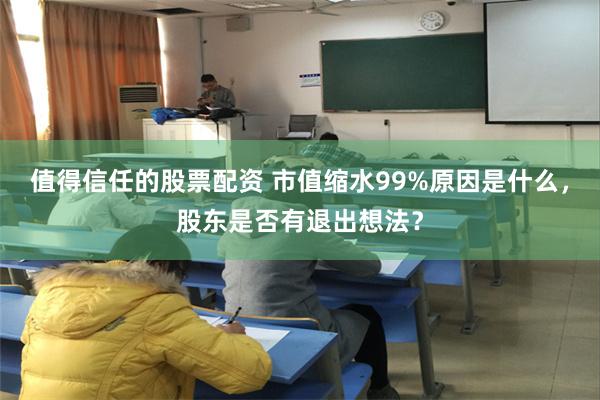 值得信任的股票配资 市值缩水99%原因是什么，股东是否有退出想法？