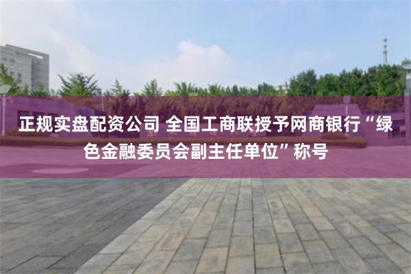 正规实盘配资公司 全国工商联授予网商银行“绿色金融委员会副主任单位”称号