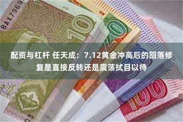 配资与杠杆 任天成：7.12黄金冲高后的回落修复是直接反转还是震荡拭目以待