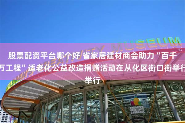 股票配资平台哪个好 省家居建材商会助力“百千万工程”适老化公益改造捐赠活动在从化区街口街举行