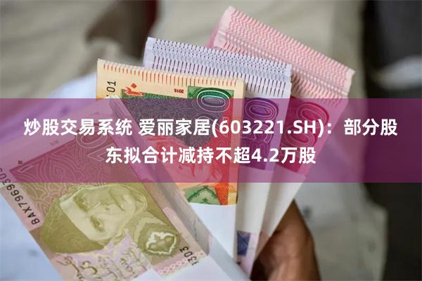 炒股交易系统 爱丽家居(603221.SH)：部分股东拟合计减持不超4.2万股