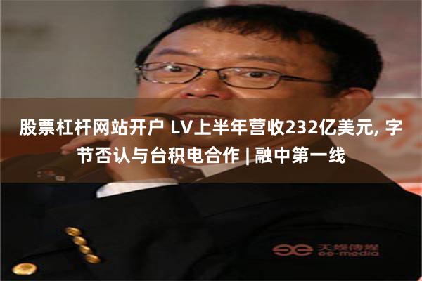 股票杠杆网站开户 LV上半年营收232亿美元, 字节否认与台积电合作 | 融中第一线