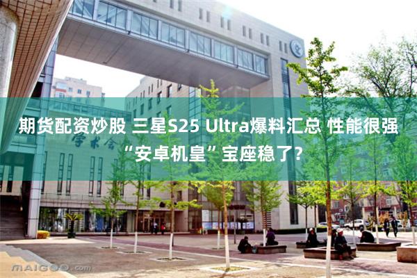 期货配资炒股 三星S25 Ultra爆料汇总 性能很强 “安卓机皇”宝座稳了？