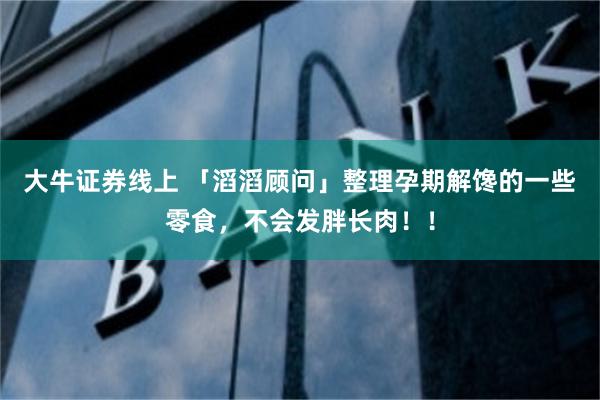 大牛证券线上 「滔滔顾问」整理孕期解馋的一些零食，不会发胖长肉！！