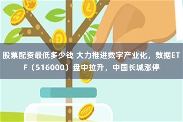 股票配资最低多少钱 大力推进数字产业化，数据ETF（516000）盘中拉升，中国长城涨停