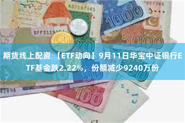 期货线上配资 【ETF动向】9月11日华宝中证银行ETF基金跌2.22%，份额减少9240万份