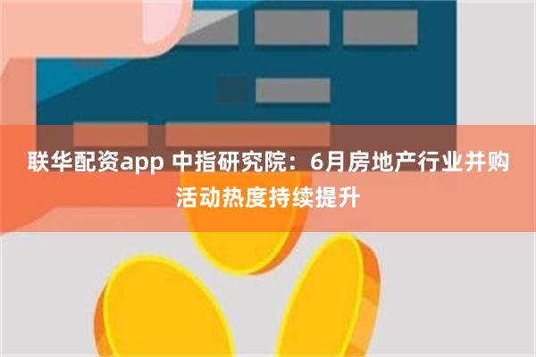 联华配资app 中指研究院：6月房地产行业并购活动热度持续提升