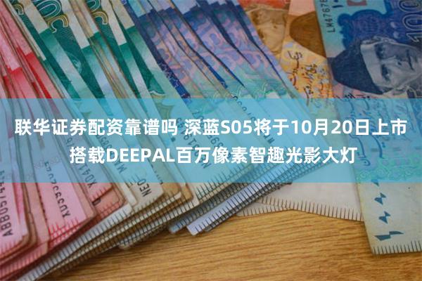 联华证券配资靠谱吗 深蓝S05将于10月20日上市 搭载DEEPAL百万像素智趣光影大灯