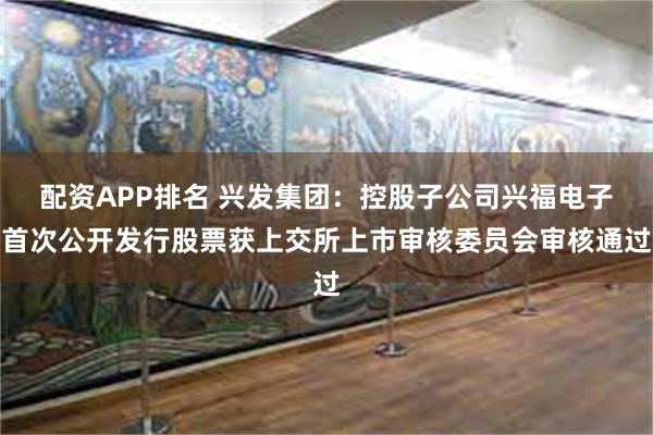 配资APP排名 兴发集团：控股子公司兴福电子首次公开发行股票获上交所上市审核委员会审核通过