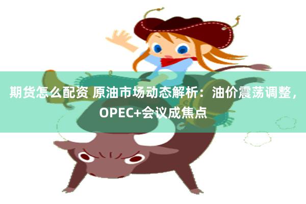 期货怎么配资 原油市场动态解析：油价震荡调整，OPEC+会议成焦点