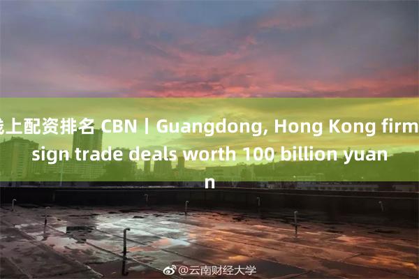 线上配资排名 CBN丨Guangdong, Hong Kong firms sign trade deals worth 100 billion yuan