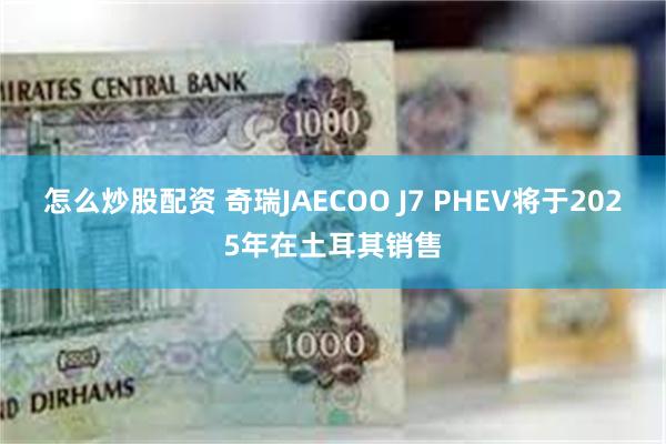 怎么炒股配资 奇瑞JAECOO J7 PHEV将于2025年在土耳其销售