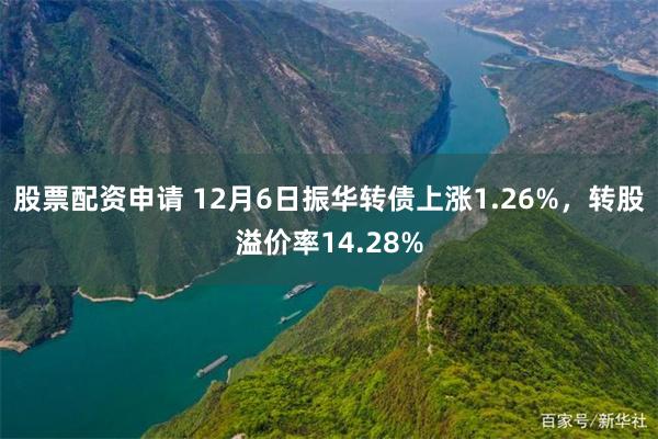 股票配资申请 12月6日振华转债上涨1.26%，转股溢价率14.28%