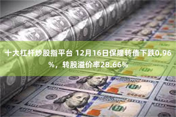 十大杠杆炒股指平台 12月16日保隆转债下跌0.96%，转股溢价率28.66%