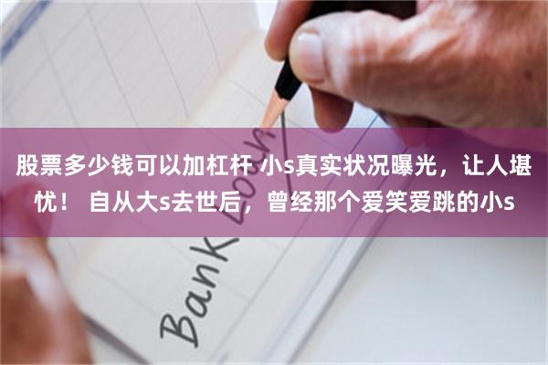 股票多少钱可以加杠杆 小s真实状况曝光，让人堪忧！ 自从大s去世后，曾经那个爱笑爱跳的小s