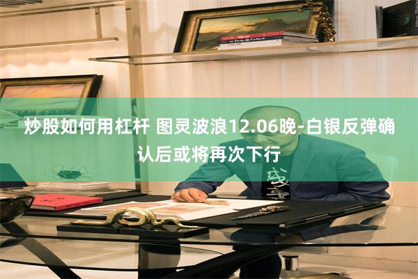 炒股如何用杠杆 图灵波浪12.06晚-白银反弹确认后或将再次下行