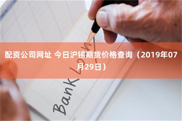 配资公司网址 今日沪锡期货价格查询（2019年07月29日）